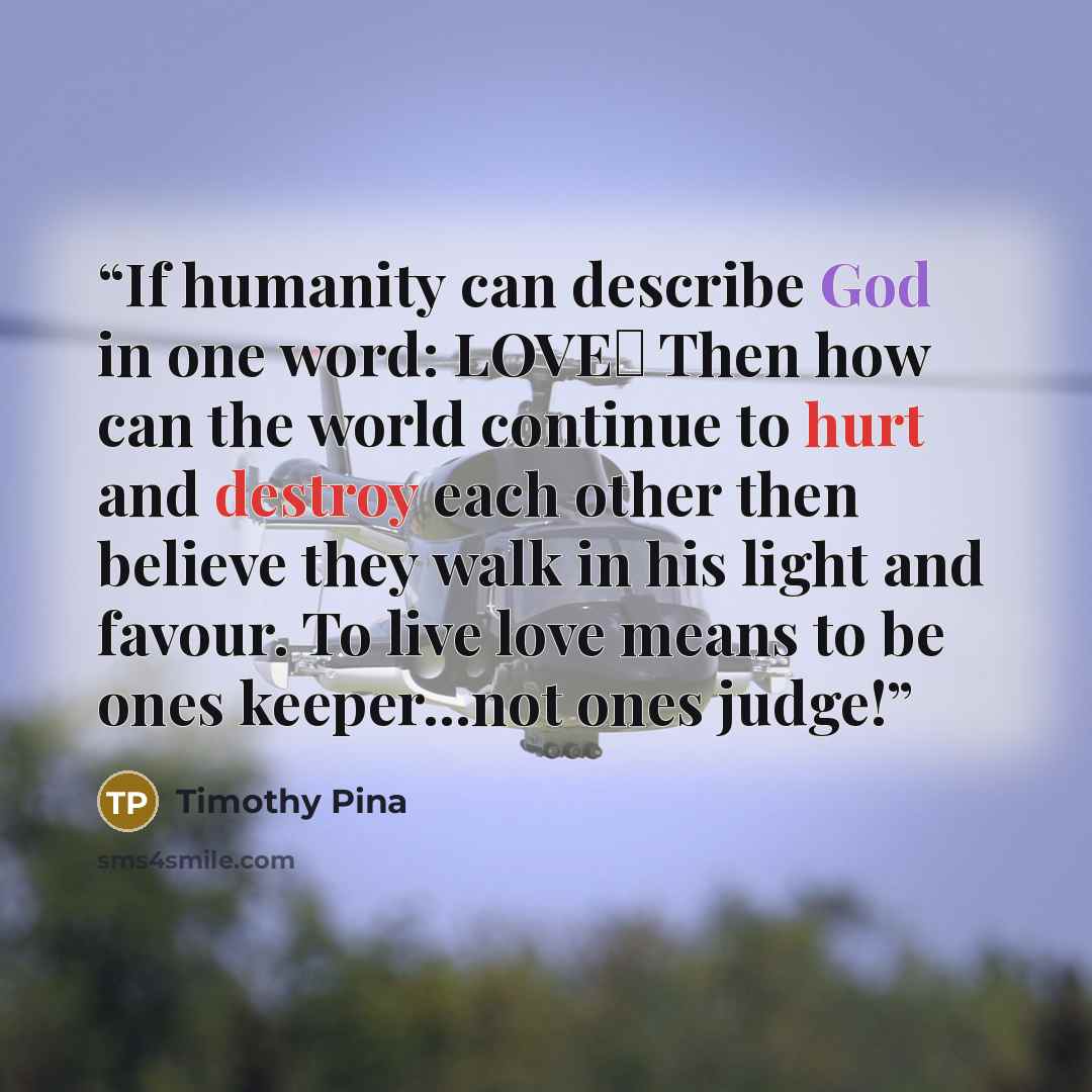“If humanity can describe God in one word: LOVE♥ Then how can the world continue to hurt and destroy each other then believe they walk in his light and favour. To live love means to be ones keeper...not ones judge!” quote by Timothy Pina
