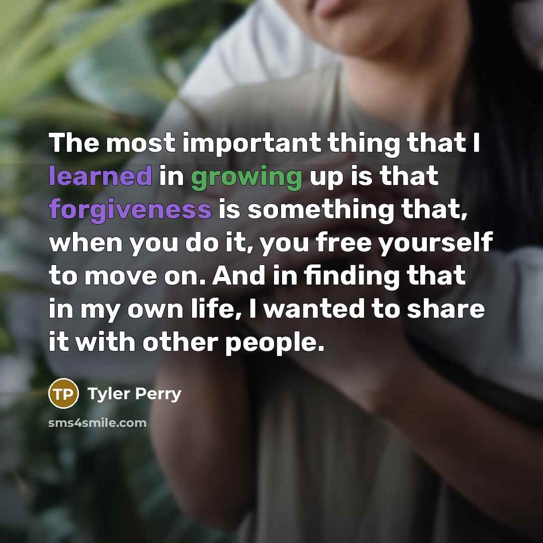 “The most important thing that I learned in growing up is that forgiveness is something that, when you do it, you free yourself to move on. And in finding that in my own life, I wanted to share it with other people.” quote by Tyler Perry