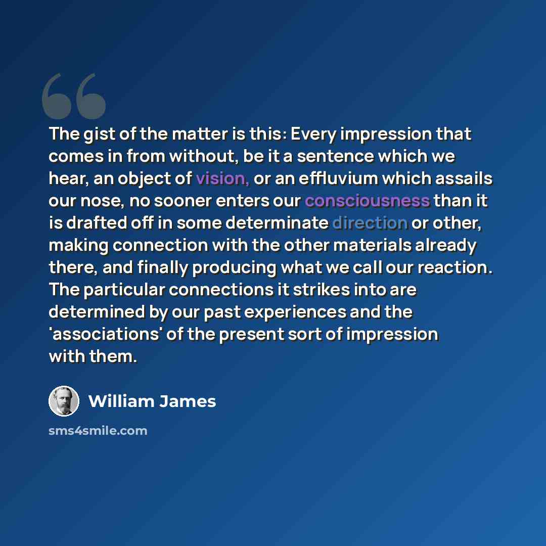 “The gist of the matter is this: Every impression that comes in from without, be it a sentence which we hear, an object of vision, or an effluvium which assails our nose, no sooner enters our consciousness than it is drafted off in some determinate direction or other, making connection with the…” quote by William James