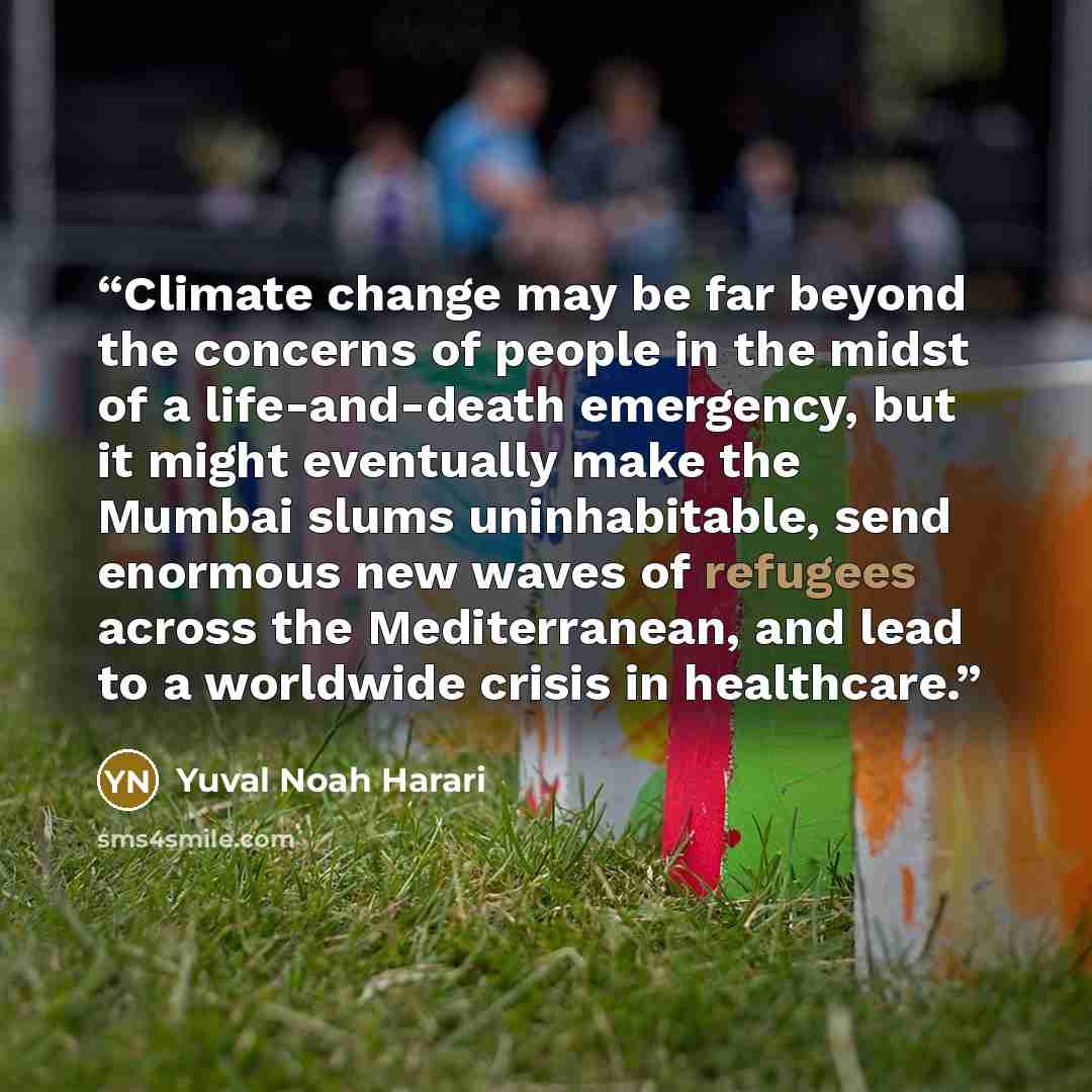 “Climate change may be far beyond the concerns of people in the midst of a life-and-death emergency, but it might eventually make the Mumbai slums uninhabitable, send enormous new waves of refugees across the Mediterranean, and lead to a worldwide crisis in healthcare.” quote by Yuval Noah Harari