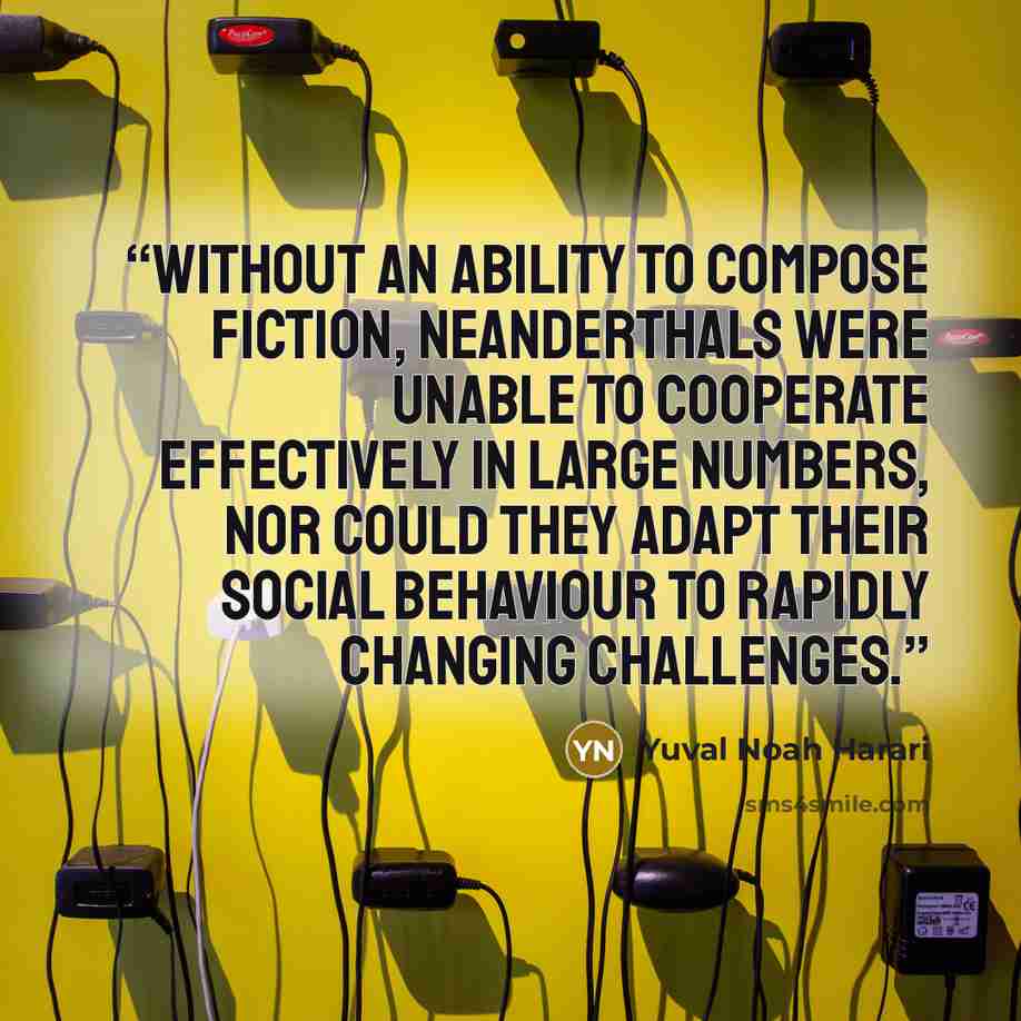 “Without an ability to compose fiction, Neanderthals were unable to cooperate effectively in large numbers, nor could they adapt their social behaviour to rapidly changing challenges.” quote by Yuval Noah Harari