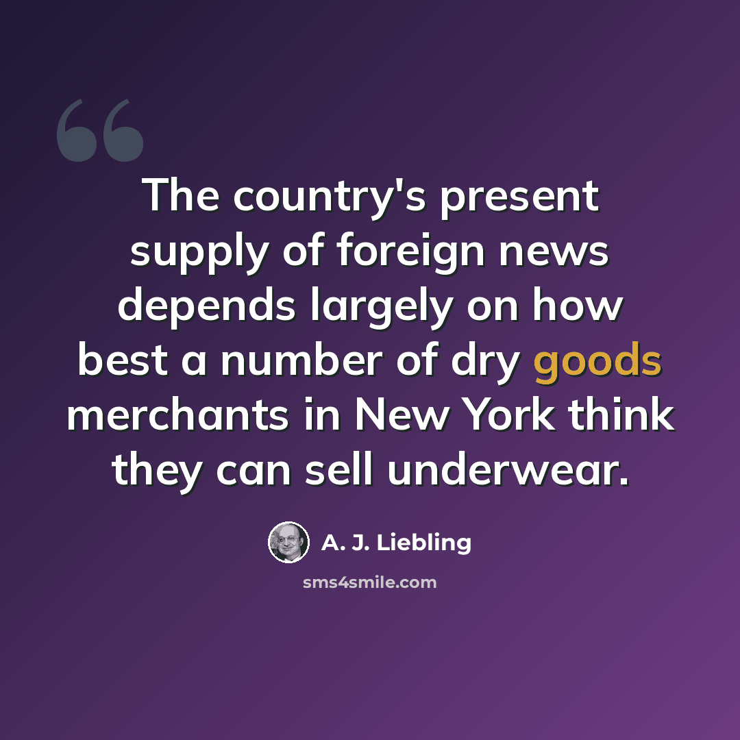“The country's present supply of foreign news depends largely on how best a number of dry goods merchants in New York think they can sell underwear.” quote by A. J. Liebling