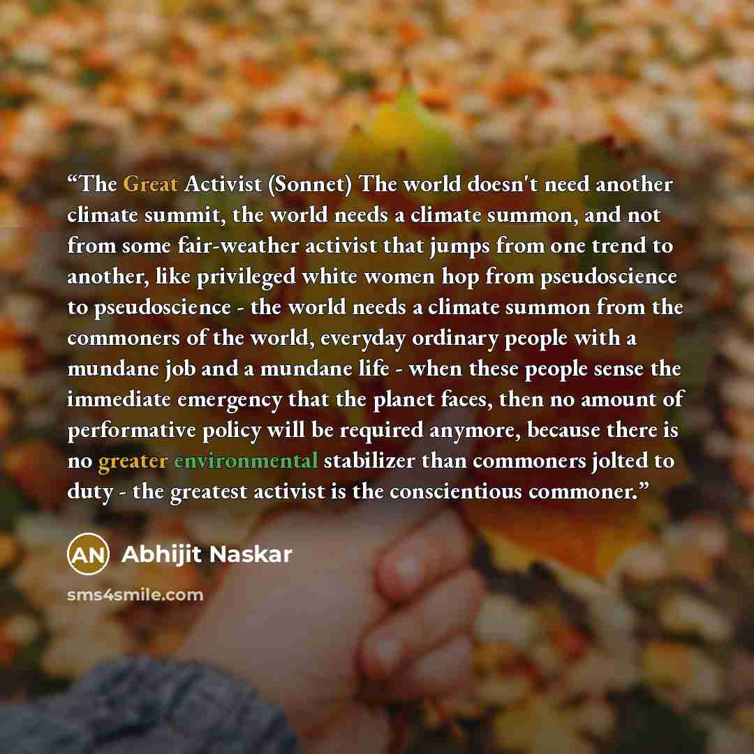“The Great Activist (Sonnet) The world doesn't need another climate summit, the world needs a climate summon, and not from some fair-weather activist that jumps from one trend to another, like privileged white women hop from pseudoscience to pseudoscience - the world needs a climate summon from the…” quote by Abhijit Naskar