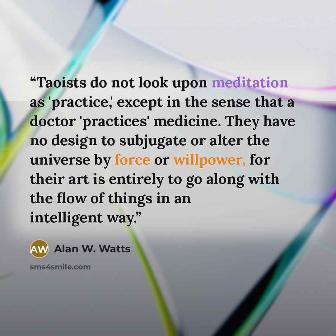 “Taoists do not look upon meditation as 'practice,' except in the sense that a doctor 'practices' medicine. They have no design to subjugate or alter the universe by force or willpower, for their art is entirely to go along with the flow of things in an intelligent way.” quote by Alan W. Watts