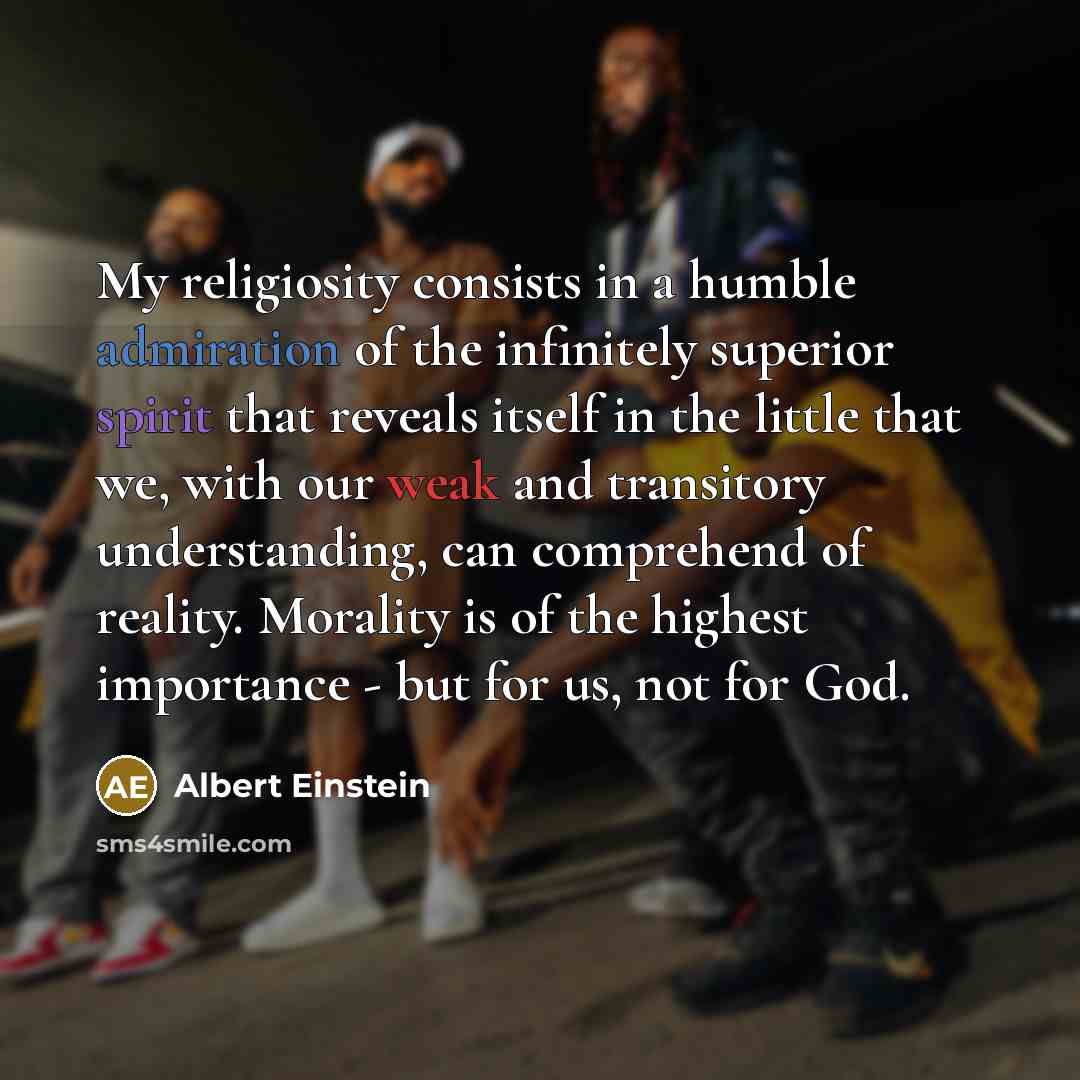 “My religiosity consists in a humble admiration of the infinitely superior spirit that reveals itself in the little that we, with our weak and transitory understanding, can comprehend of reality. Morality is of the highest importance - but for us, not for God.” quote by Albert Einstein