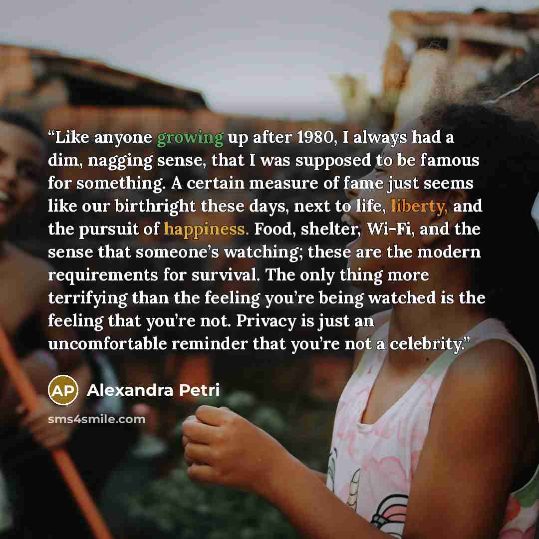 “Like anyone growing up after 1980, I always had a dim, nagging sense, that I was supposed to be famous for something. A certain measure of fame just seems like our birthright these days, next to life, liberty, and the pursuit of happiness. Food, shelter, Wi-Fi, and the sense that someone’s…” quote by Alexandra Petri