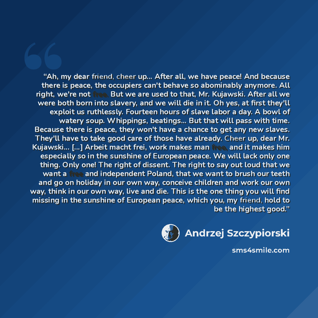 “Ah, my dear friend, cheer up... After all, we have peace! And because there is peace, the occupiers can't behave so abominably anymore. All right, we're not free. But we are used to that, Mr. Kujawski. After all we were both born into slavery, and we will die in it. Oh yes, at first they'll…” quote by Andrzej Szczypiorski