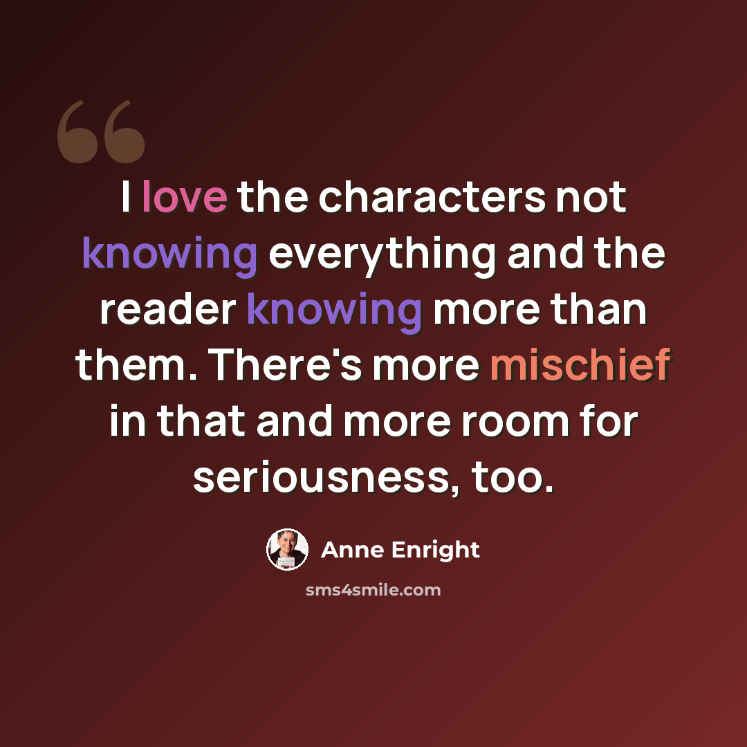 “I love the characters not knowing everything and the reader knowing more than them. There's more mischief in that and more room for seriousness, too.” quote by Anne Enright