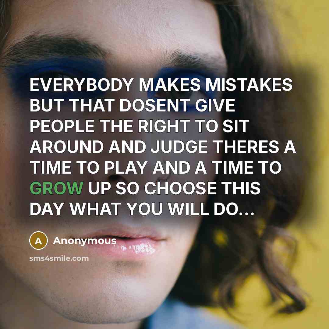 “EVERYBODY MAKES MISTAKES BUT THAT DOSENT GIVE PEOPLE THE RIGHT TO SIT AROUND AND JUDGE THERES A TIME TO PLAY AND A TIME TO GROW UP SO CHOOSE THIS DAY WHAT YOU WILL DO…” quote by Anonymous