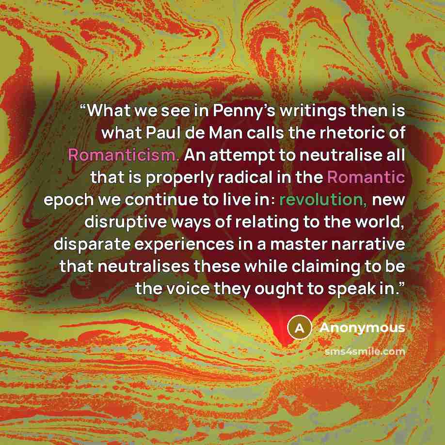 “What we see in Penny’s writings then is what Paul de Man calls the rhetoric of Romanticism. An attempt to neutralise all that is properly radical in the Romantic epoch we continue to live in: revolution, new disruptive ways of relating to the world, disparate experiences in a master narrative that…” quote by Anonymous
