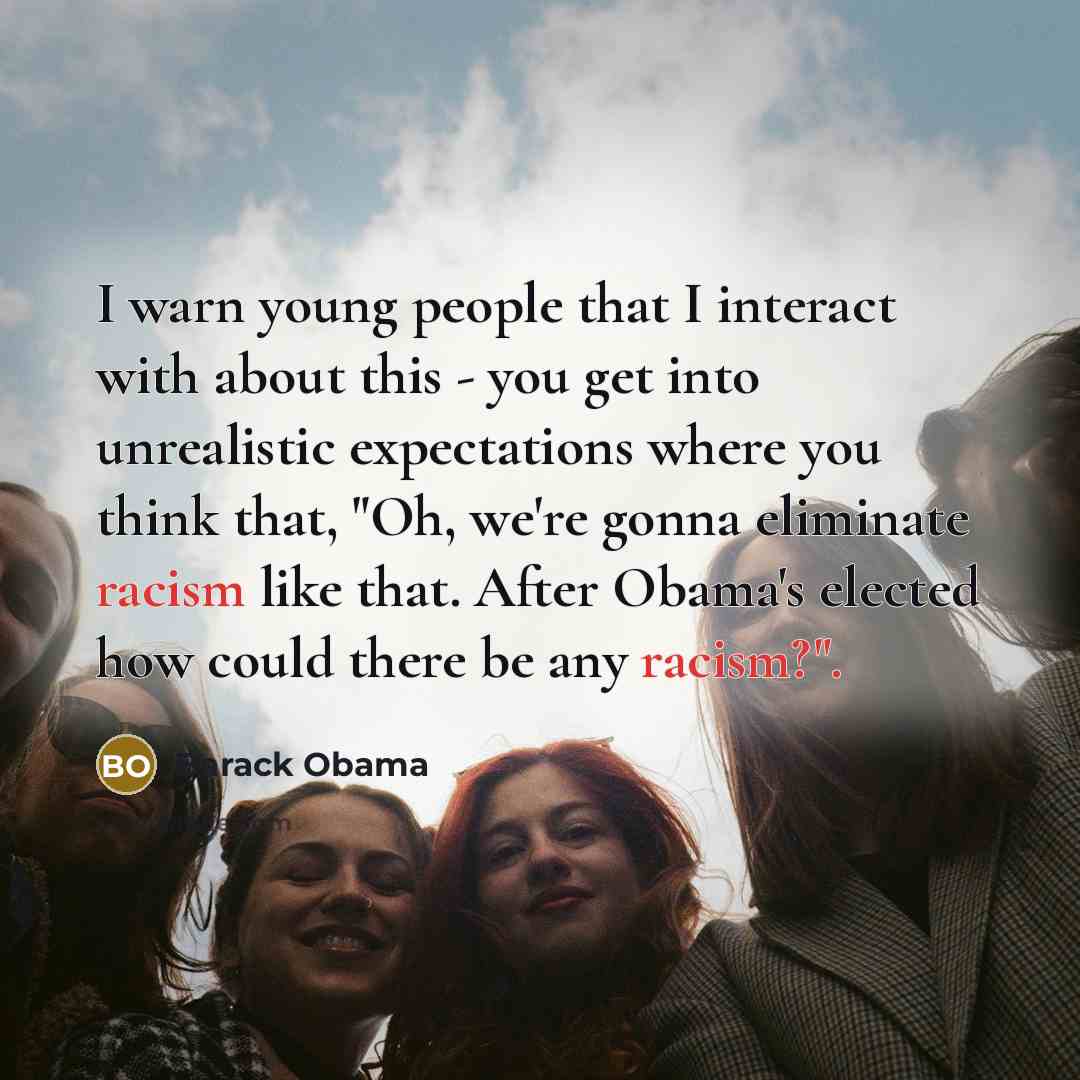 “I warn young people that I interact with about this - you get into unrealistic expectations where you think that, "Oh, we're gonna eliminate racism like that. After Obama's elected how could there be any racism?".” quote by Barack Obama