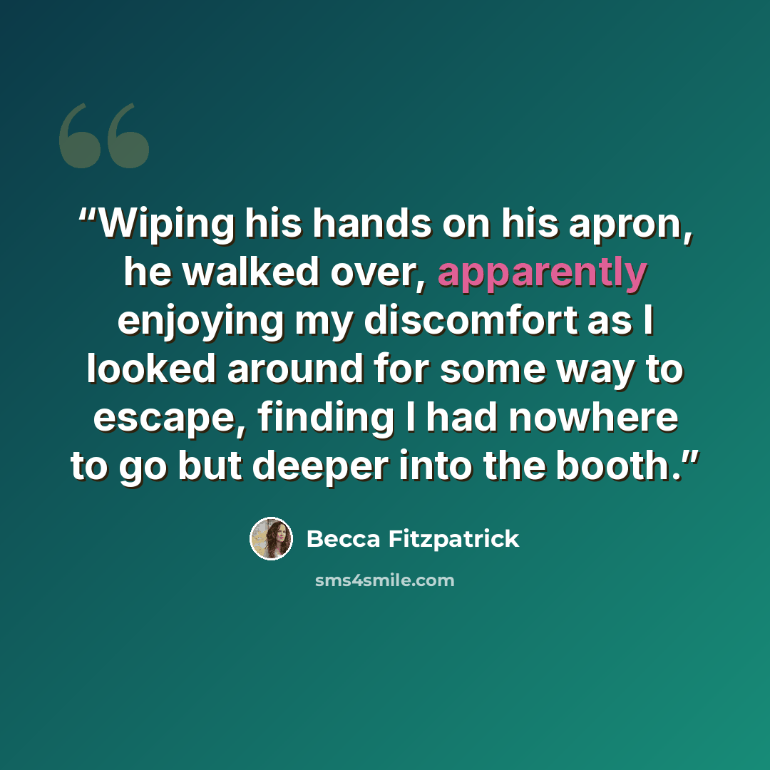 “Wiping his hands on his apron, he walked over, apparently enjoying my discomfort as I looked around for some way to escape, finding I had nowhere to go but deeper into the booth.” quote by Becca Fitzpatrick