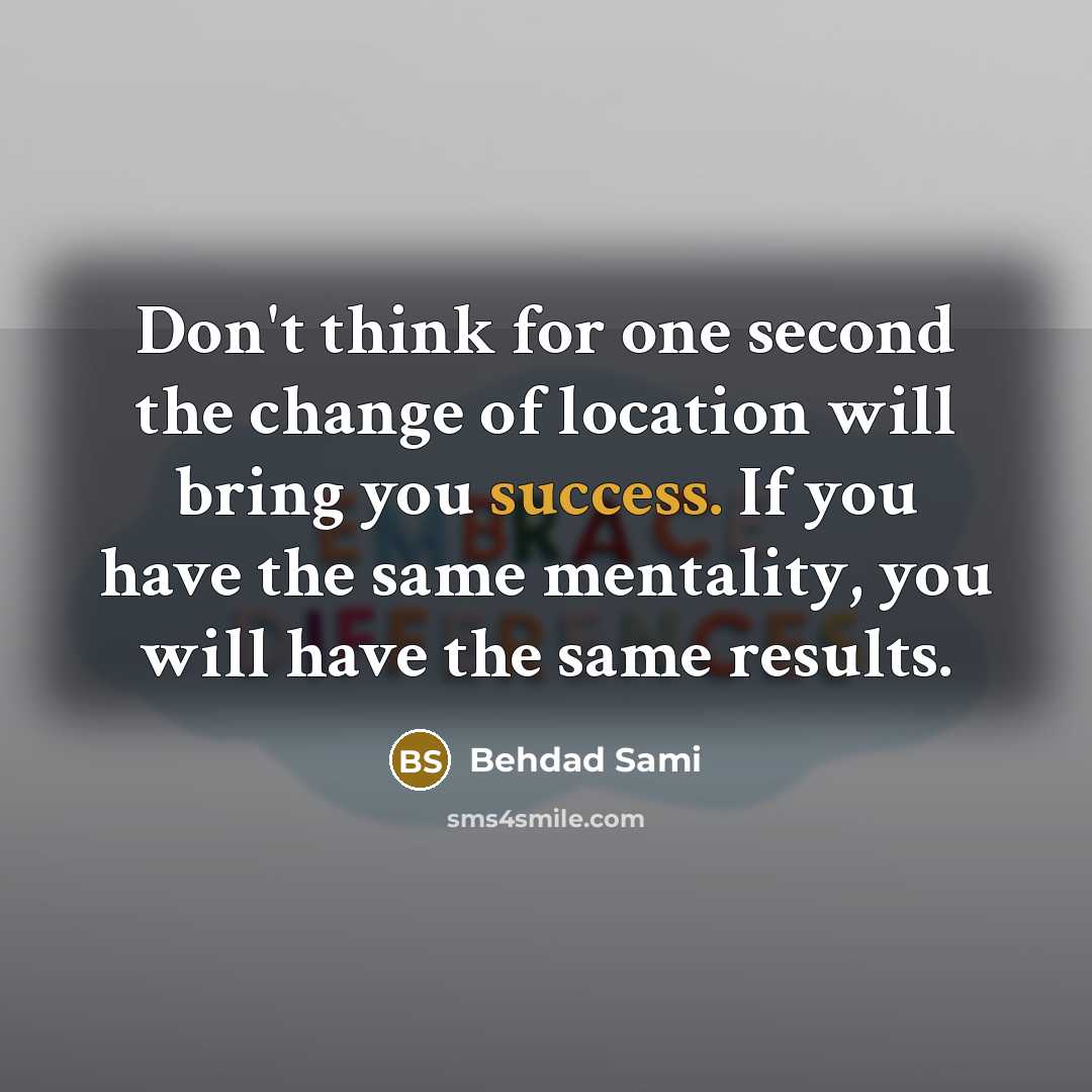“Don't think for one second the change of location will bring you success. If you have the same mentality, you will have the same results.” quote by Behdad Sami