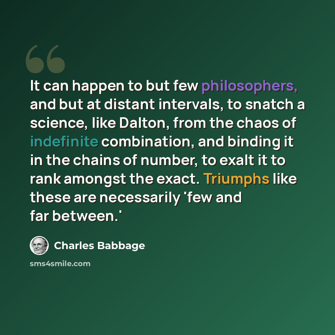 “It can happen to but few philosophers, and but at distant intervals, to snatch a science, like Dalton, from the chaos of indefinite combination, and binding it in the chains of number, to exalt it to rank amongst the exact. Triumphs like these are necessarily 'few and far between.'” quote by Charles Babbage