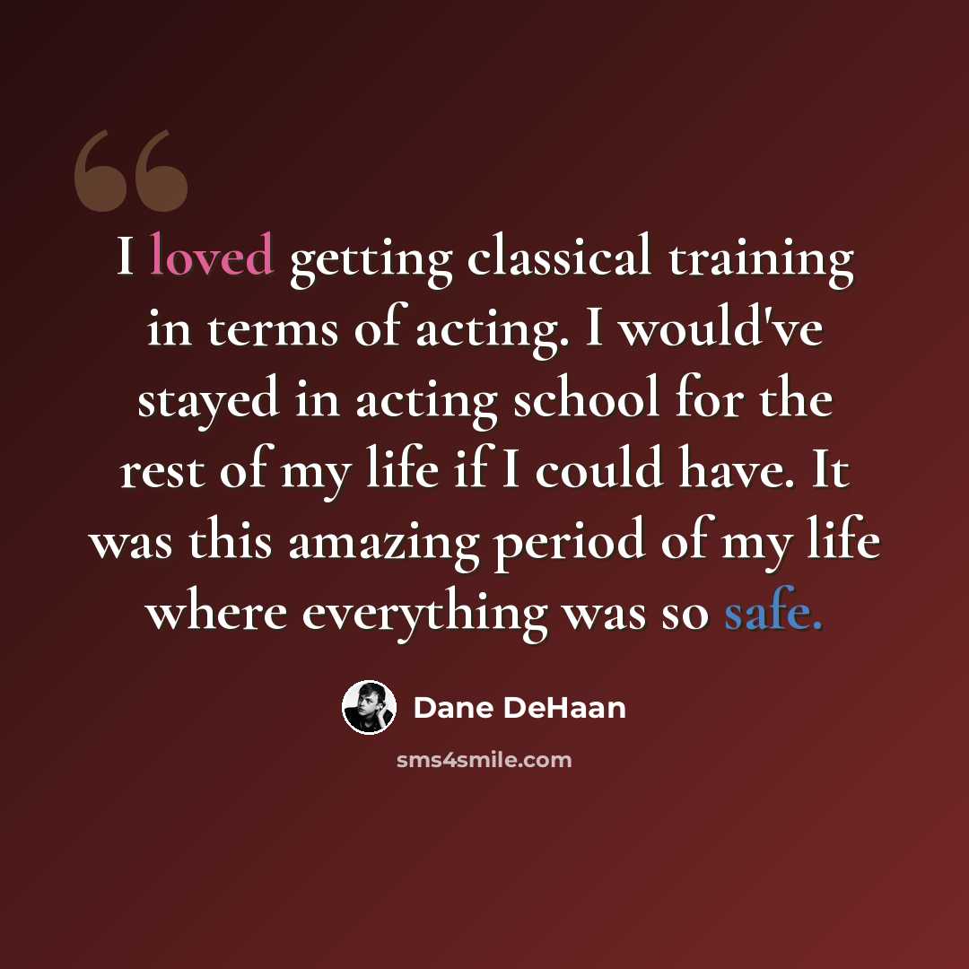 “I loved getting classical training in terms of acting. I would've stayed in acting school for the rest of my life if I could have. It was this amazing period of my life where everything was so safe.” quote by Dane DeHaan