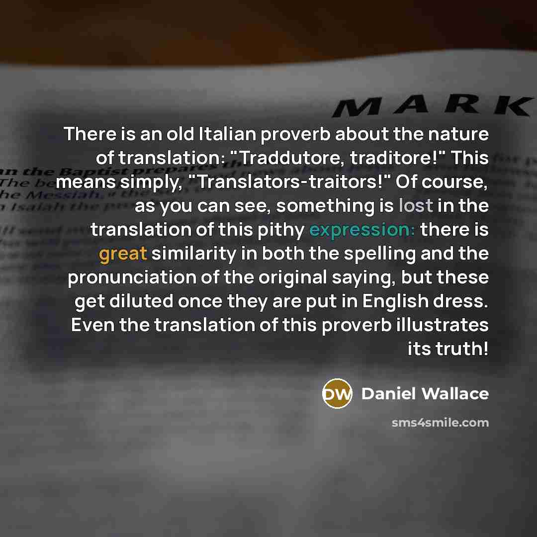 “There is an old Italian proverb about the nature of translation: "Traddutore, traditore!" This means simply, "Translators-traitors!" Of course, as you can see, something is lost in the translation of this pithy expression: there is great similarity in both the spelling and the pronunciation of the…” quote by Daniel Wallace