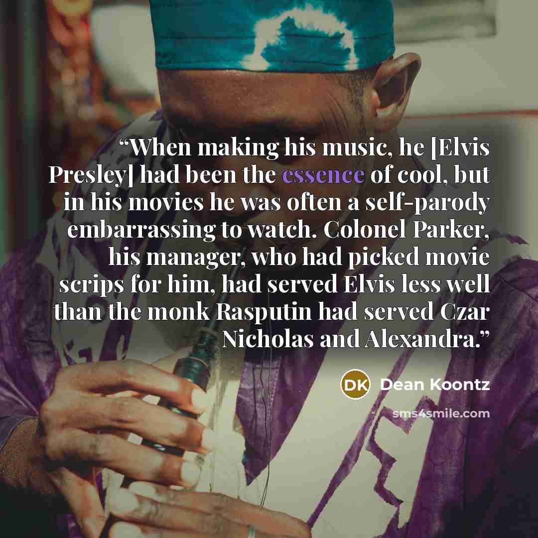 “When making his music, he [Elvis Presley] had been the essence of cool, but in his movies he was often a self-parody embarrassing to watch. Colonel Parker, his manager, who had picked movie scrips for him, had served Elvis less well than the monk Rasputin had served Czar Nicholas and Alexandra.” quote by Dean Koontz