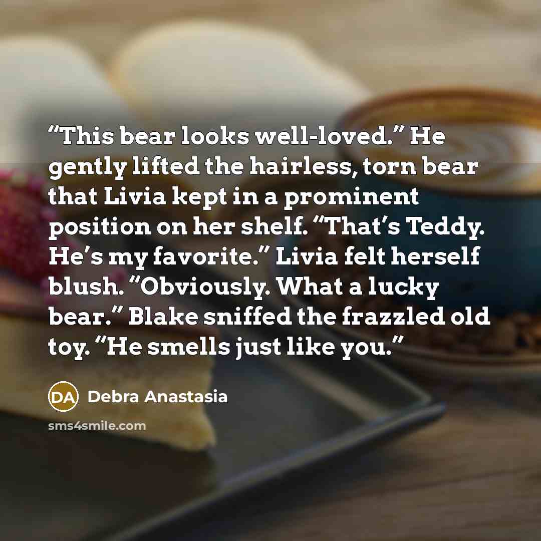 “This bear looks well-loved.” He gently lifted the hairless, torn bear that Livia kept in a prominent position on her shelf. “That’s Teddy. He’s my favorite.” Livia felt herself blush. “Obviously. What a lucky bear.” Blake sniffed the frazzled old toy. “He smells just like you.” quote by Debra Anastasia