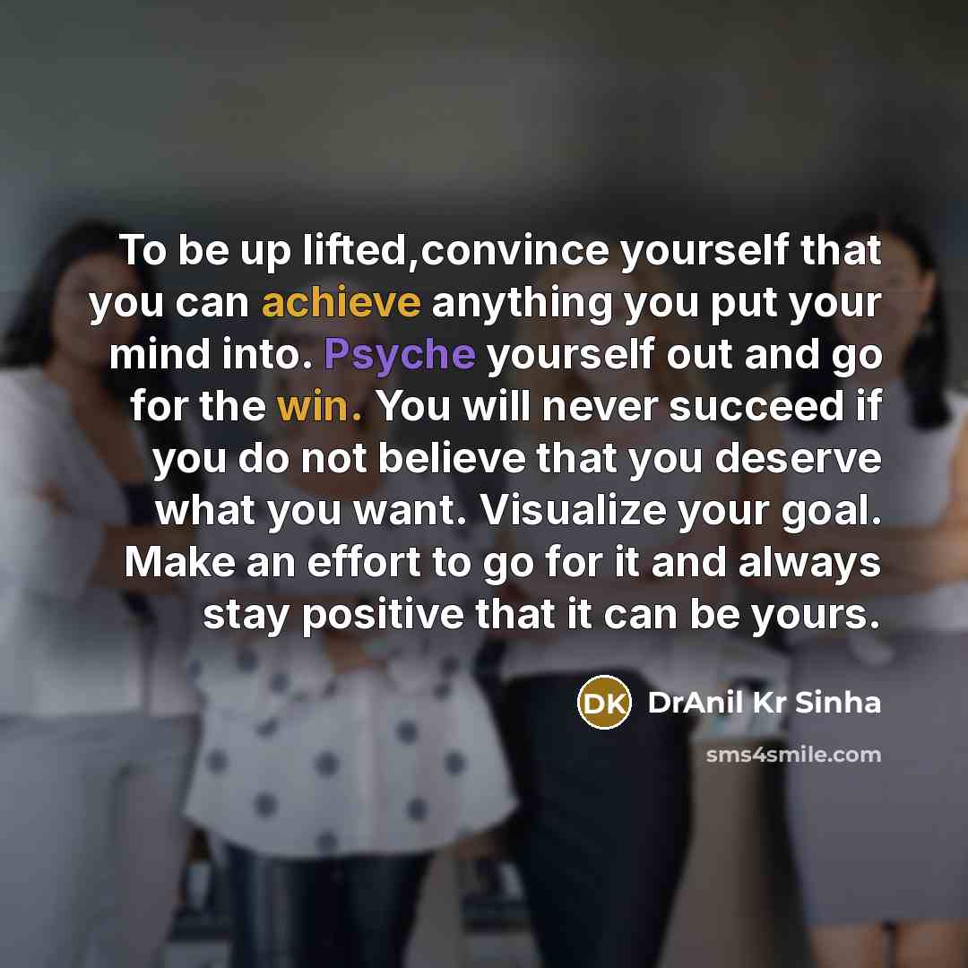 “To be up lifted,convince yourself that you can achieve anything you put your mind into. Psyche yourself out and go for the win. You will never succeed if you do not believe that you deserve what you want. Visualize your goal. Make an effort to go for it and always stay positive that it can be yours.” quote by DrAnil Kr Sinha