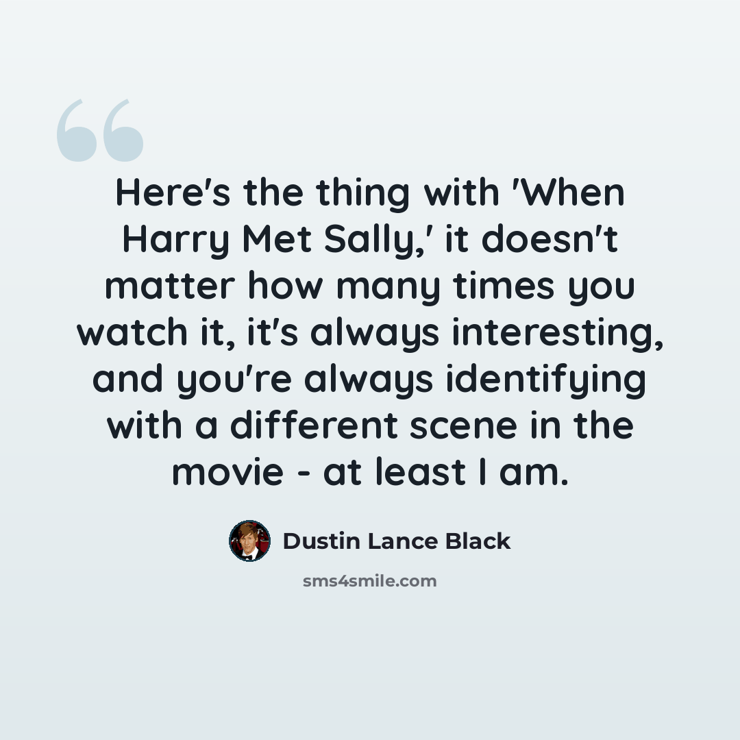 “Here's the thing with 'When Harry Met Sally,' it doesn't matter how many times you watch it, it's always interesting, and you're always identifying with a different scene in the movie - at least I am.” quote by Dustin Lance Black