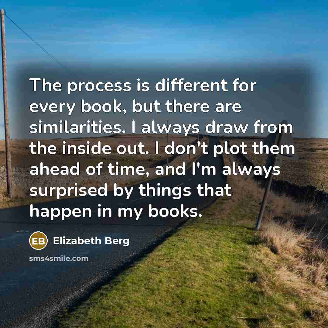 “The process is different for every book, but there are similarities. I always draw from the inside out. I don't plot them ahead of time, and I'm always surprised by things that happen in my books.” quote by Elizabeth Berg