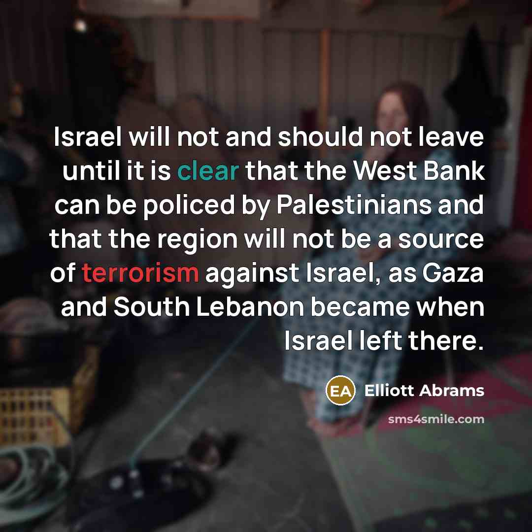 “Israel will not and should not leave until it is clear that the West Bank can be policed by Palestinians and that the region will not be a source of terrorism against Israel, as Gaza and South Lebanon became when Israel left there.” quote by Elliott Abrams