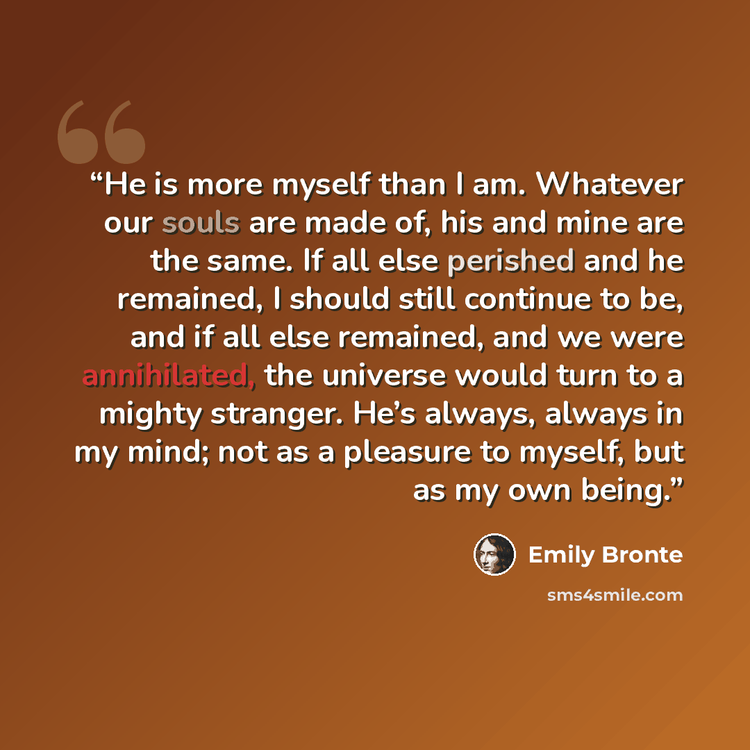 “He is more myself than I am. Whatever our souls are made of, his and mine are the same. If all else perished and he remained, I should still continue to be, and if all else remained, and we were annihilated, the universe would turn to a mighty stranger. He’s always, always in my mind; not as a…” quote by Emily Brontë