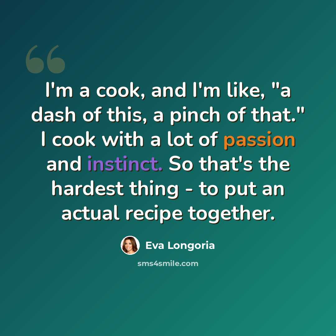 “I'm a cook, and I'm like, "a dash of this, a pinch of that." I cook with a lot of passion and instinct. So that's the hardest thing - to put an actual recipe together.” quote by Eva Longoria