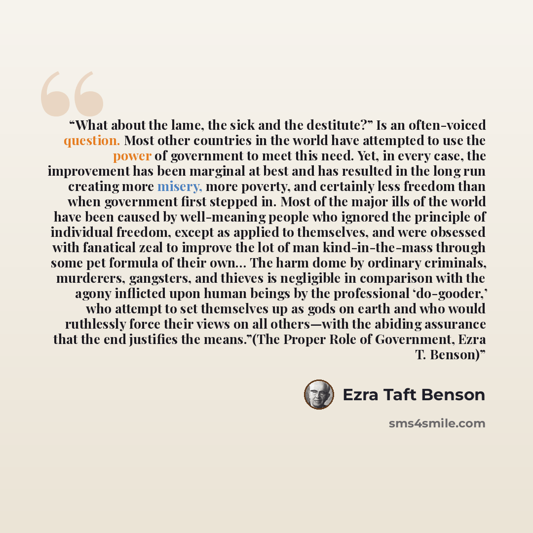 “What about the lame, the sick and the destitute?” Is an often-voiced question. Most other countries in the world have attempted to use the power of government to meet this need. Yet, in every case, the improvement has been marginal at best and has resulted in the long run creating more misery…” quote by Ezra Taft Benson