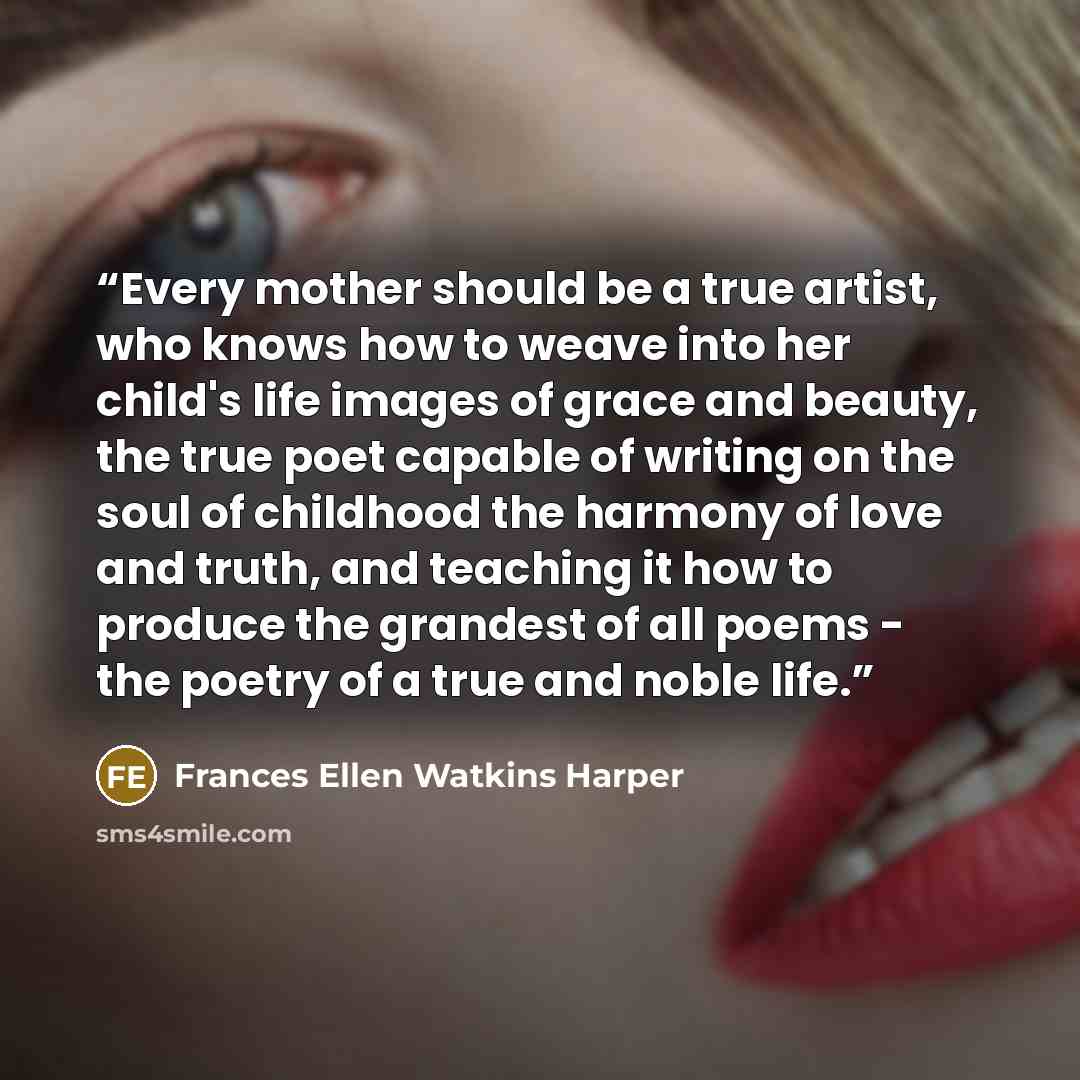 “Every mother should be a true artist, who knows how to weave into her child's life images of grace and beauty, the true poet capable of writing on the soul of childhood the harmony of love and truth, and teaching it how to produce the grandest of all poems - the poetry of a true and noble life.” quote by Frances Ellen Watkins Harper
