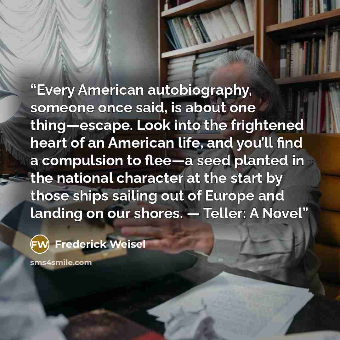 “Every American autobiography, someone once said, is about one thing—escape. Look into the frightened heart of an American life, and you’ll find a compulsion to flee—a seed planted in the national character at the start by those ships sailing out of Europe and landing on our shores. — Teller: A Novel” quote by Frederick Weisel