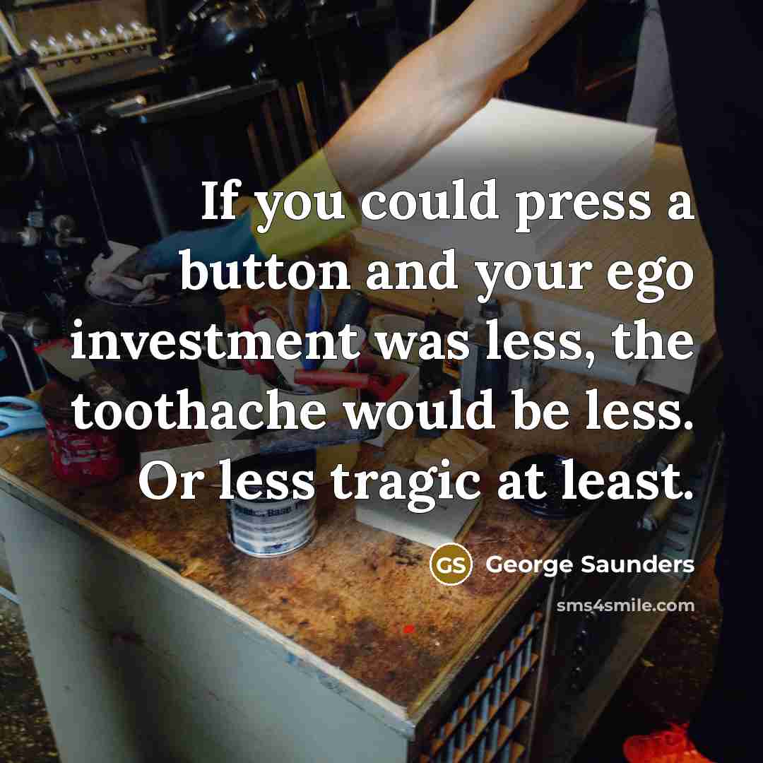 “If you could press a button and your ego investment was less, the toothache would be less. Or less tragic at least.” quote by George Saunders