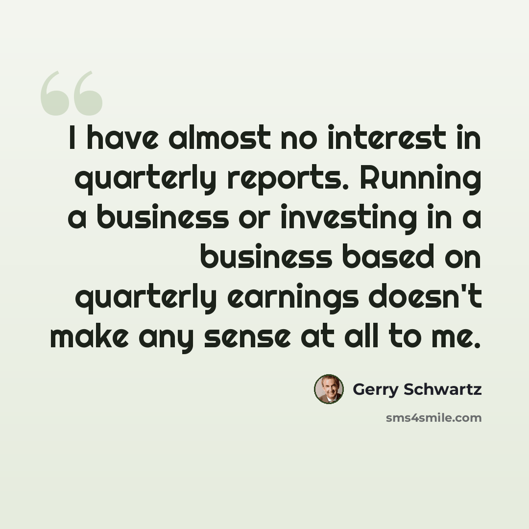 “I have almost no interest in quarterly reports. Running a business or investing in a business based on quarterly earnings doesn't make any sense at all to me.” quote by Gerry Schwartz