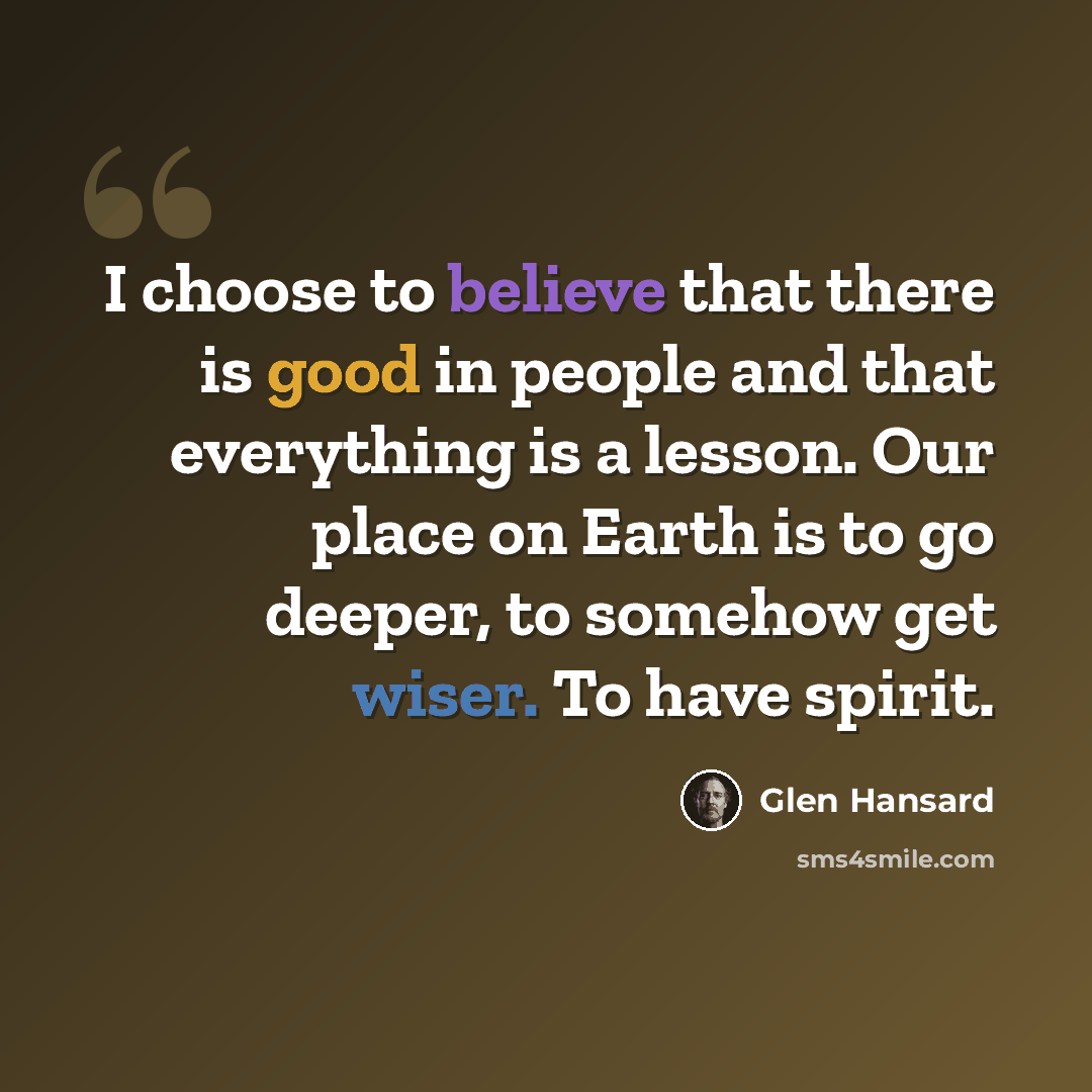 “I choose to believe that there is good in people and that everything is a lesson. Our place on Earth is to go deeper, to somehow get wiser. To have spirit.” quote by Glen Hansard