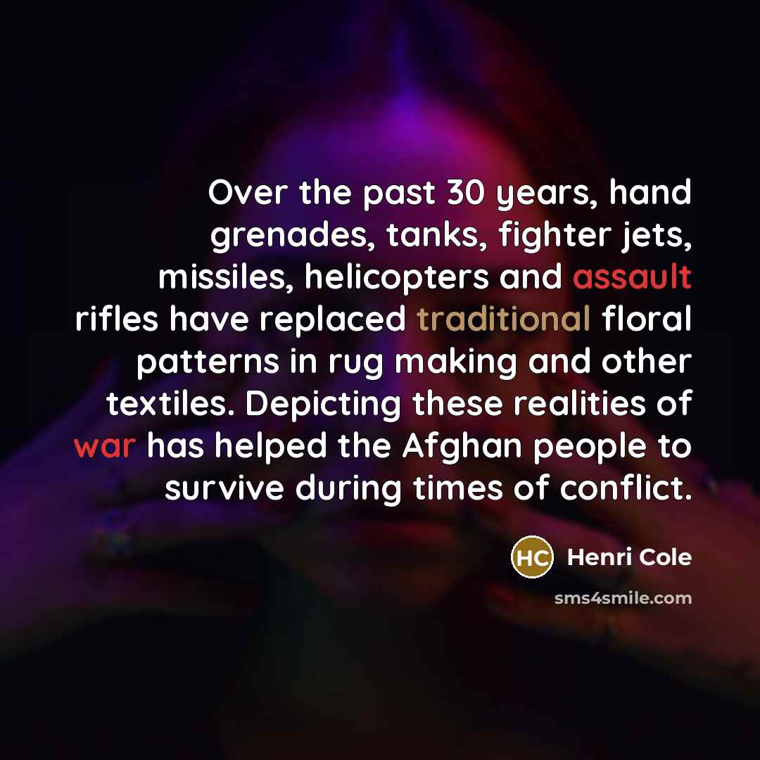 “Over the past 30 years, hand grenades, tanks, fighter jets, missiles, helicopters and assault rifles have replaced traditional floral patterns in rug making and other textiles. Depicting these realities of war has helped the Afghan people to survive during times of conflict.” quote by Henri Cole