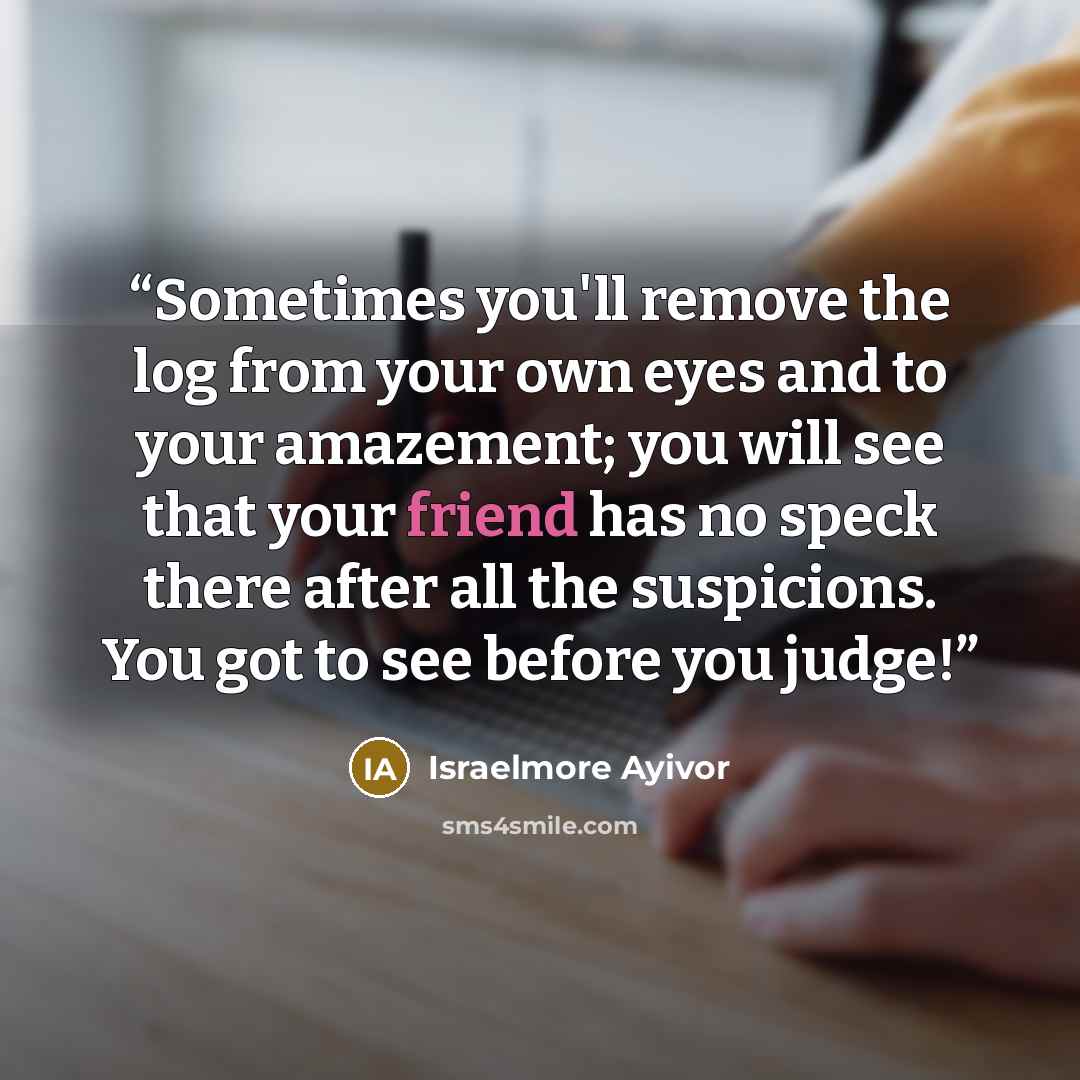 “Sometimes you'll remove the log from your own eyes and to your amazement; you will see that your friend has no speck there after all the suspicions. You got to see before you judge!” quote by Israelmore Ayivor