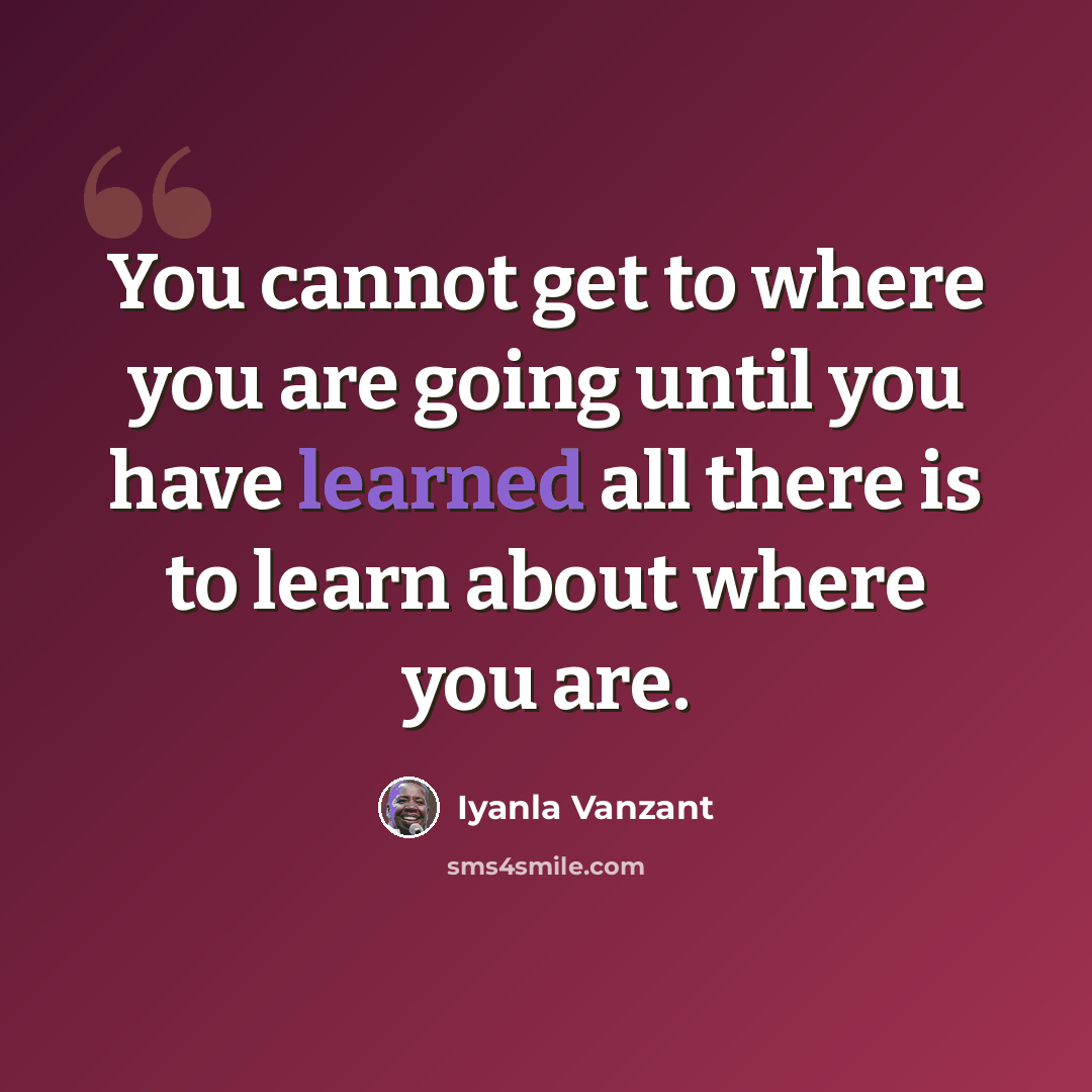 “You cannot get to where you are going until you have learned all there is to learn about where you are.” quote by Iyanla Vanzant