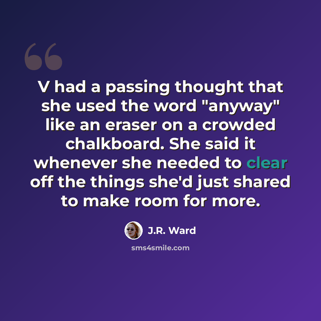 “V had a passing thought that she used the word "anyway" like an eraser on a crowded chalkboard. She said it whenever she needed to clear off the things she'd just shared to make room for more.” quote by J.R. Ward