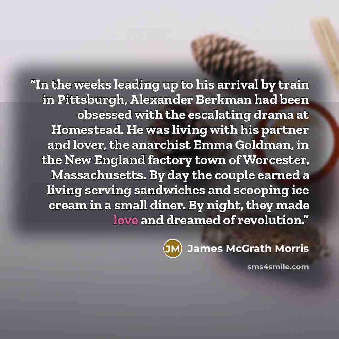 “In the weeks leading up to his arrival by train in Pittsburgh, Alexander Berkman had been obsessed with the escalating drama at Homestead. He was living with his partner and lover, the anarchist Emma Goldman, in the New England factory town of Worcester, Massachusetts. By day the couple earned a…” quote by James McGrath Morris
