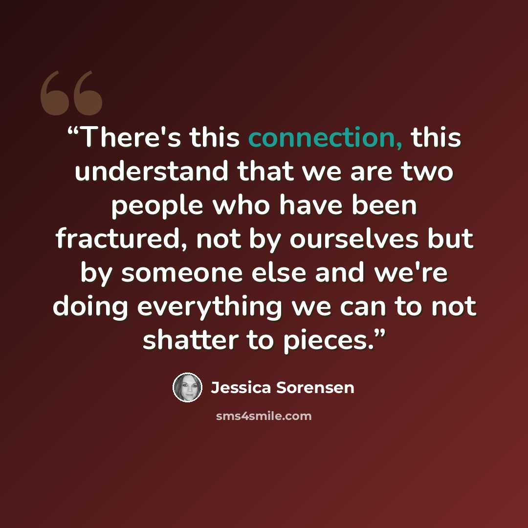 “There's this connection, this understand that we are two people who have been fractured, not by ourselves but by someone else and we're doing everything we can to not shatter to pieces.” quote by Jessica Sorensen