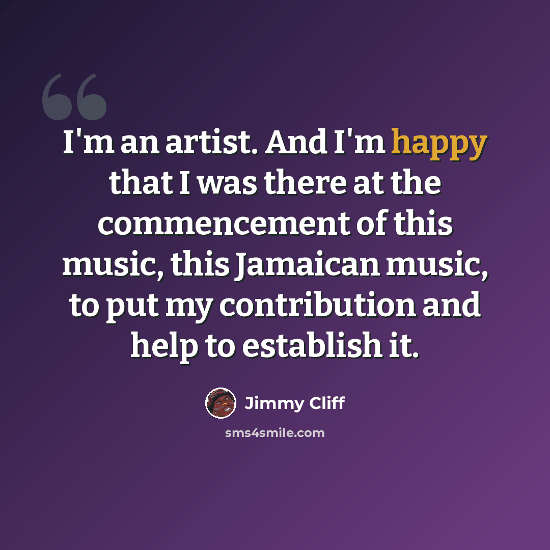 “I'm an artist. And I'm happy that I was there at the commencement of this music, this Jamaican music, to put my contribution and help to establish it.” quote by Jimmy Cliff