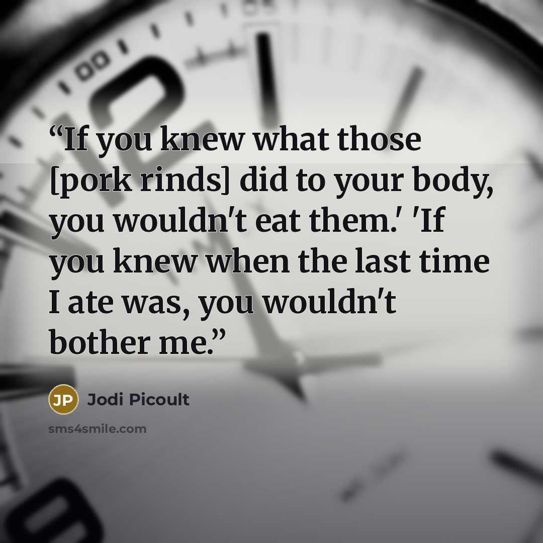 “If you knew what those [pork rinds] did to your body, you wouldn't eat them.' 'If you knew when the last time I ate was, you wouldn't bother me.” quote by Jodi Picoult