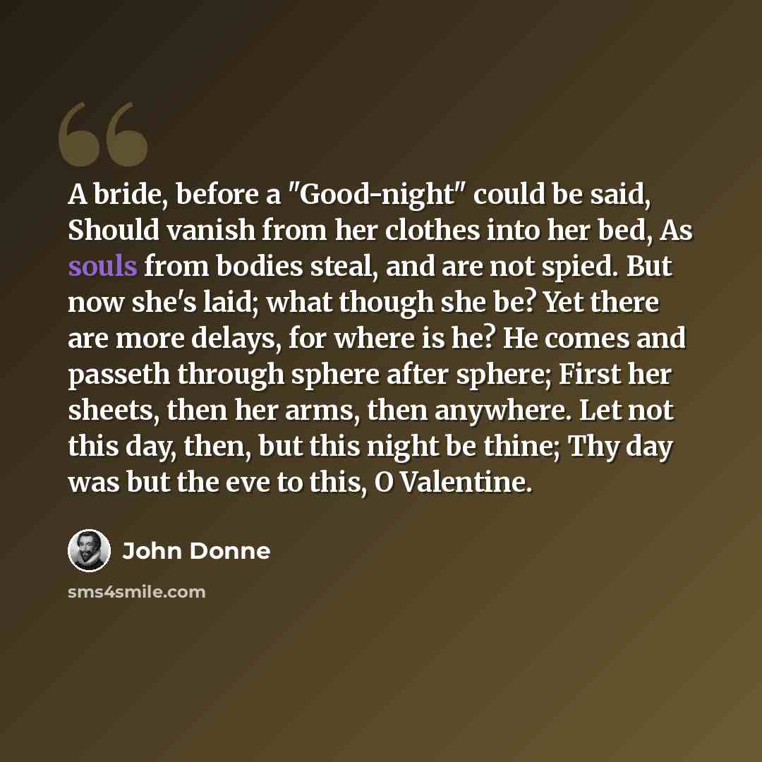 “A bride, before a "Good-night" could be said, Should vanish from her clothes into her bed, As souls from bodies steal, and are not spied. But now she's laid; what though she be? Yet there are more delays, for where is he? He comes and passeth through sphere after sphere; First her sheets, then her…” quote by John Donne