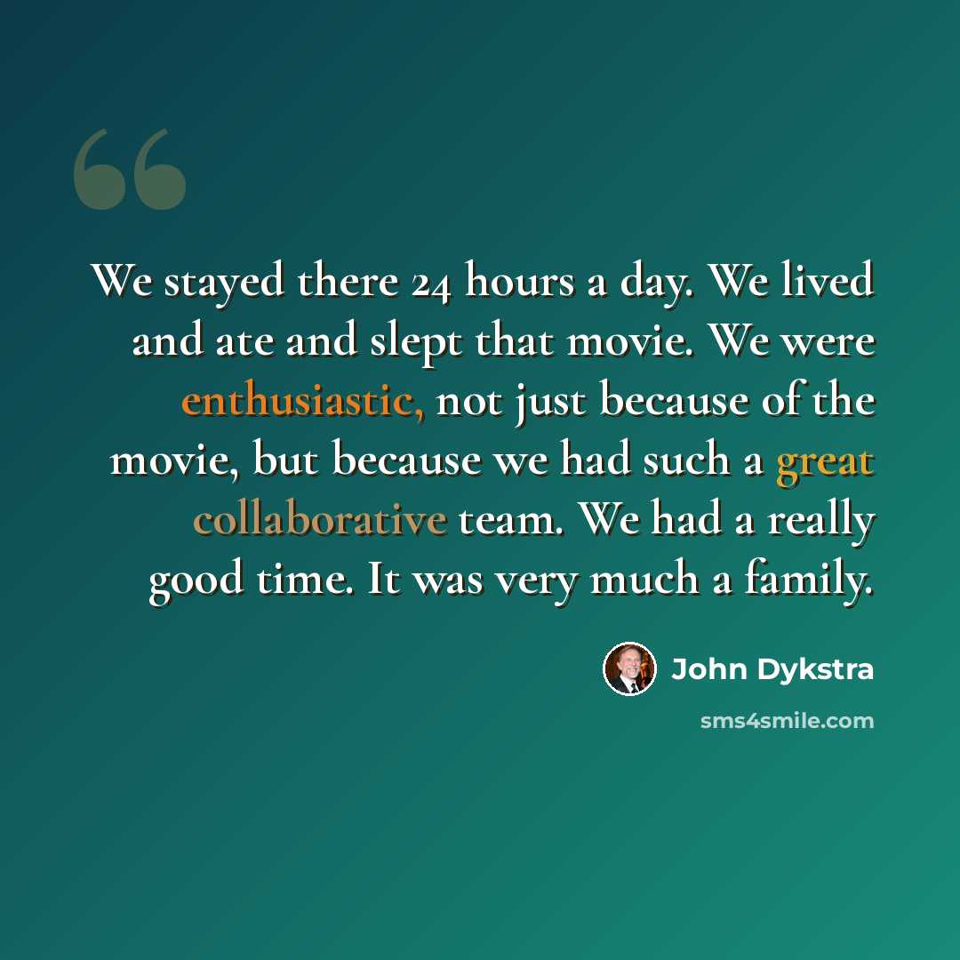 “We stayed there 24 hours a day. We lived and ate and slept that movie. We were enthusiastic, not just because of the movie, but because we had such a great collaborative team. We had a really good time. It was very much a family.” quote by John Dykstra
