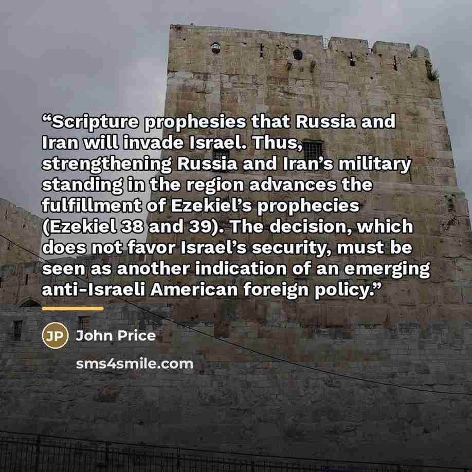 “Scripture prophesies that Russia and Iran will invade Israel. Thus, strengthening Russia and Iran’s military standing in the region advances the fulfillment of Ezekiel’s prophecies (Ezekiel 38 and 39). The decision, which does not favor Israel’s security, must be seen as another indication of an…” quote by John Price