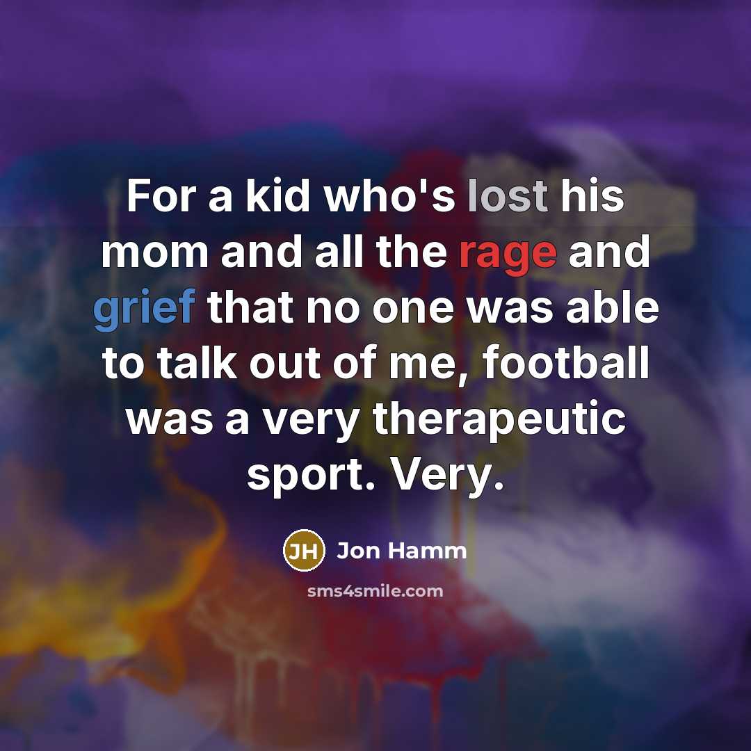 “For a kid who's lost his mom and all the rage and grief that no one was able to talk out of me, football was a very therapeutic sport. Very.” quote by Jon Hamm