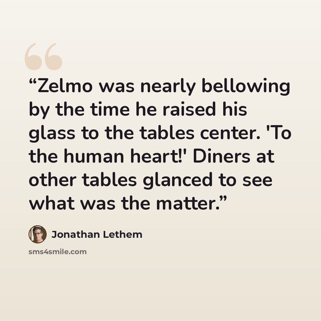 “Zelmo was nearly bellowing by the time he raised his glass to the tables center. 'To the human heart!' Diners at other tables glanced to see what was the matter.” quote by Jonathan Lethem