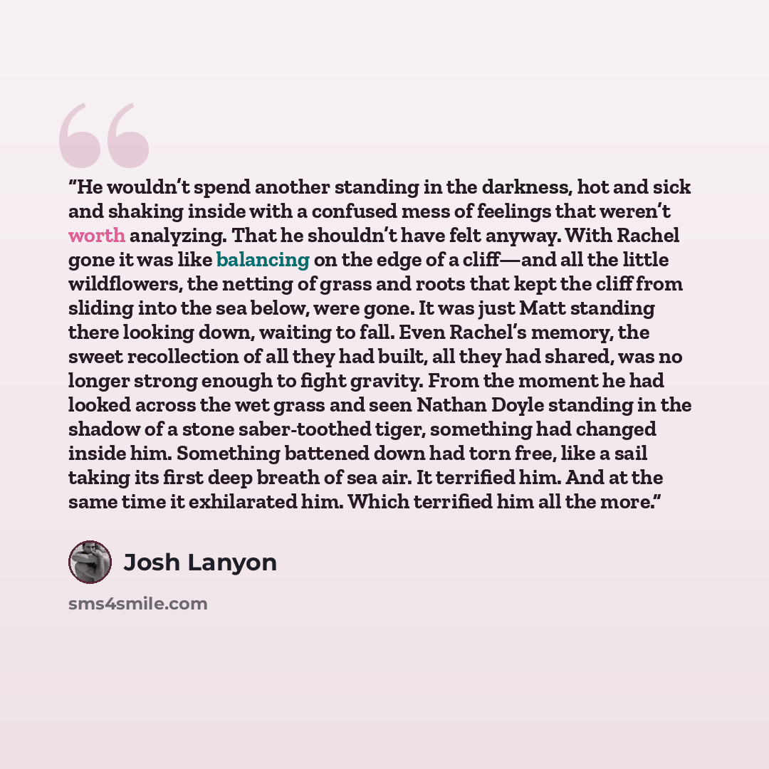 “He wouldn’t spend another standing in the darkness, hot and sick and shaking inside with a confused mess of feelings that weren’t worth analyzing. That he shouldn’t have felt anyway. With Rachel gone it was like balancing on the edge of a cliff—and all the little wildflowers, the netting of grass…” quote by Josh Lanyon