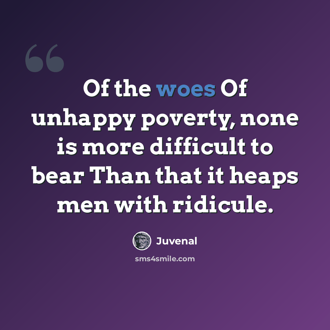 “Of the woes Of unhappy poverty, none is more difficult to bear Than that it heaps men with ridicule.” quote by Juvenal