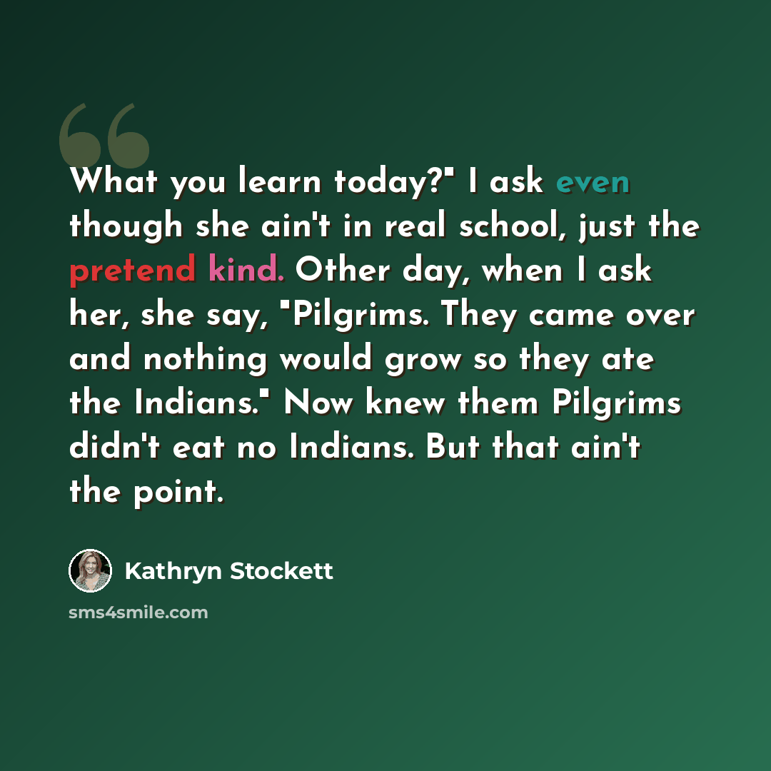 “What you learn today?" I ask even though she ain't in real school, just the pretend kind. Other day, when I ask her, she say, "Pilgrims. They came over and nothing would grow so they ate the Indians." Now knew them Pilgrims didn't eat no Indians. But that ain't the point.” quote by Kathryn Stockett